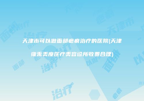 天津市可以做面部疤痕治疗的医院(天津雍禾美度医疗美容诊所收费合理)
