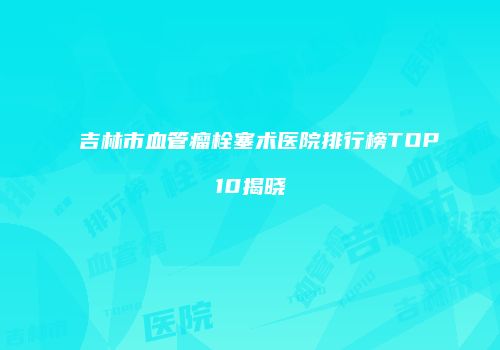 吉林市血管瘤栓塞术医院排行榜TOP10揭晓