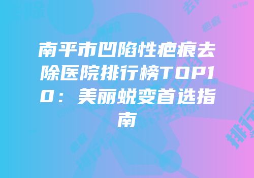 南平市凹陷性疤痕去除医院排行榜TOP10：美丽蜕变首选指南