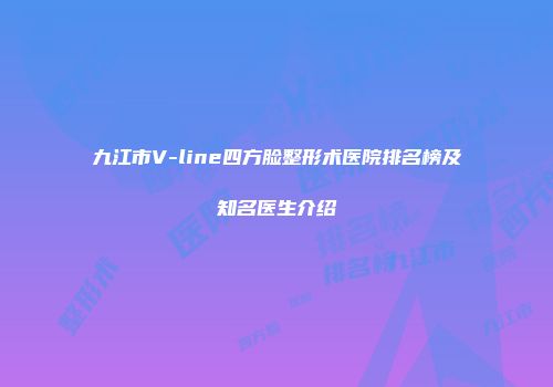 九江市V-line四方脸整形术医院排名榜及知名医生介绍