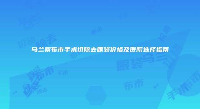 乌兰察布市手术切除去眼袋价格及医院选择指南