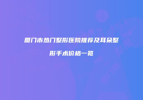 厦门市热门整形医院推荐及耳朵整形手术价格一览