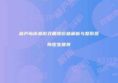 葫芦岛市扇形双眼皮价格解析与整形医院医生推荐