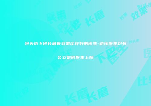 包头市下巴长磨骨效果比较好的医生-路玮医生均有公立整形医生上榜