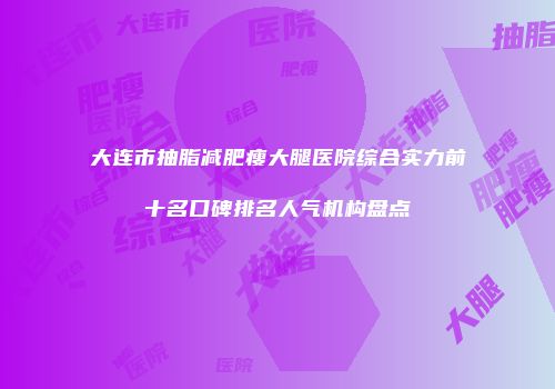大连市抽脂减肥瘦大腿医院综合实力前十名口碑排名人气机构盘点
