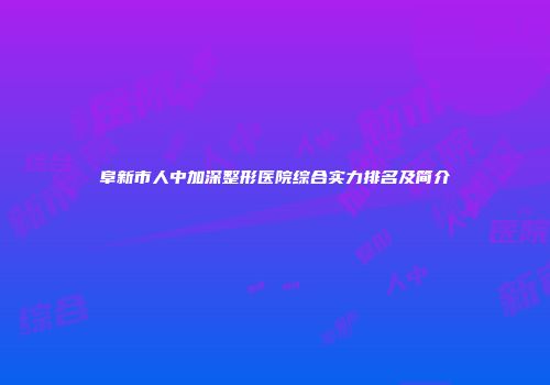 阜新市人中加深整形医院综合实力排名及简介