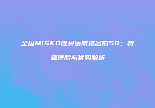 全国MISKO隆鼻医院排名前50：特色医院与优势解析