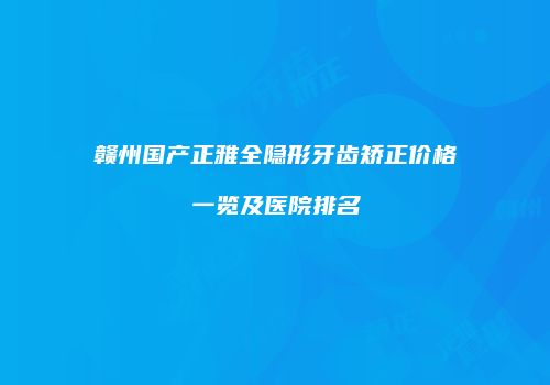 赣州国产正雅全隐形牙齿矫正价格一览及医院排名