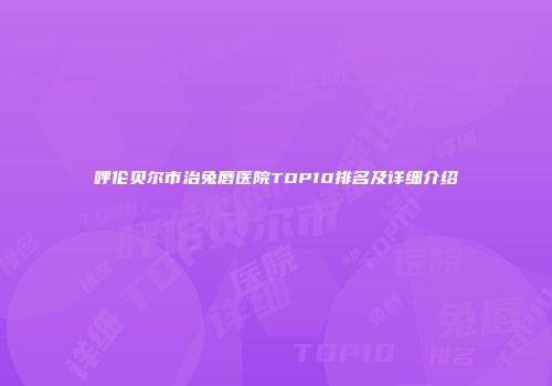 呼伦贝尔市治兔唇医院TOP10排名及详细介绍