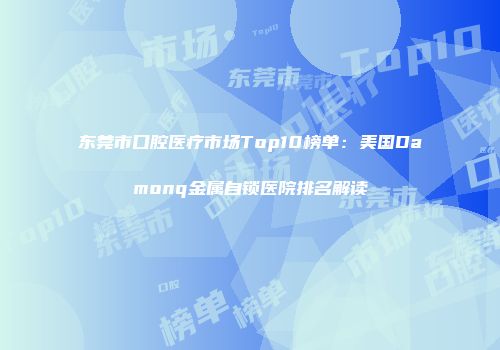 东莞市口腔医疗市场Top10榜单：美国Damonq金属自锁医院排名解读