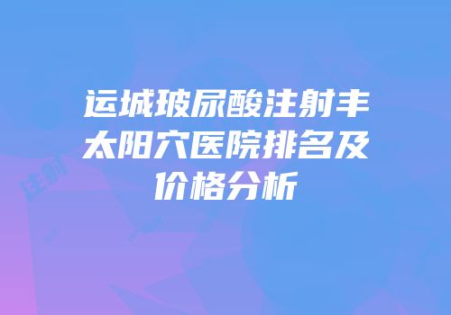 运城玻尿酸注射丰太阳穴医院排名及价格分析