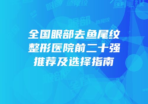 全国眼部去鱼尾纹整形医院前二十强推荐及选择指南