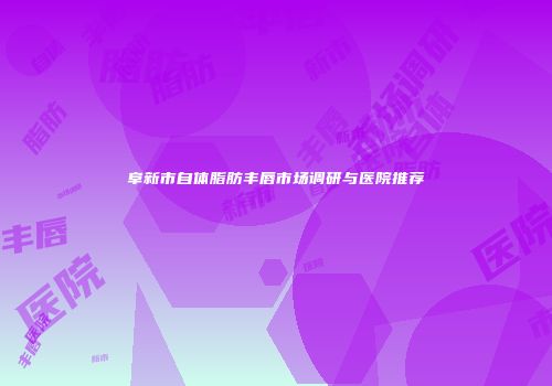 阜新市自体脂肪丰唇市场调研与医院推荐