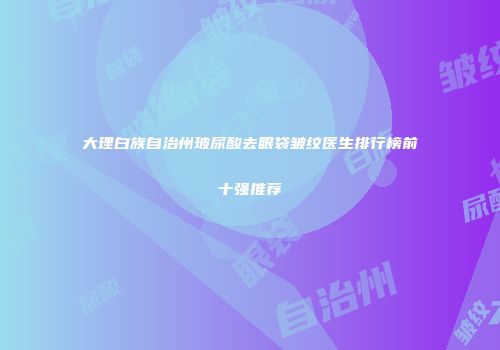 大理白族自治州玻尿酸去眼袋皱纹医生排行榜前十强推荐