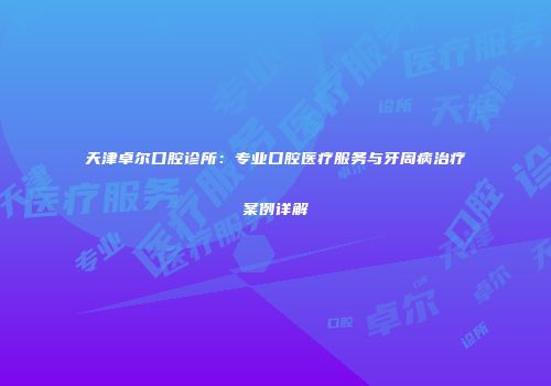 天津卓尔口腔诊所：专业口腔医疗服务与牙周病治疗案例详解