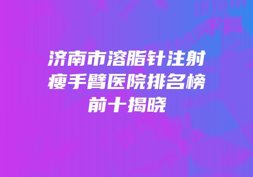 济南市溶脂针注射瘦手臂医院排名榜前十揭晓