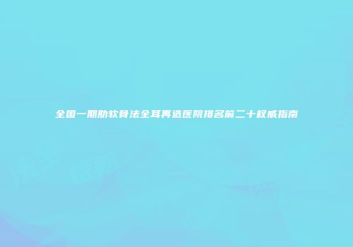 全国一期肋软骨法全耳再造医院排名前二十权威指南
