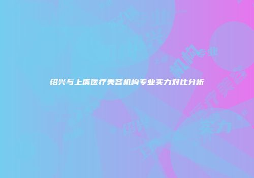 绍兴与上虞医疗美容机构专业实力对比分析