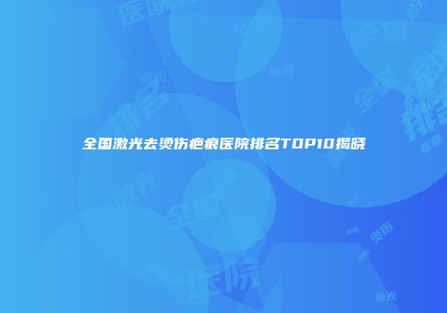 全国激光去烫伤疤痕医院排名TOP10揭晓
