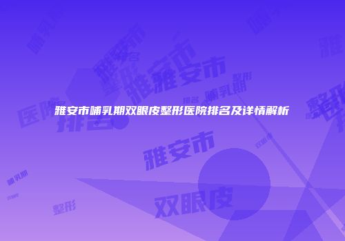 雅安市哺乳期双眼皮整形医院排名及详情解析