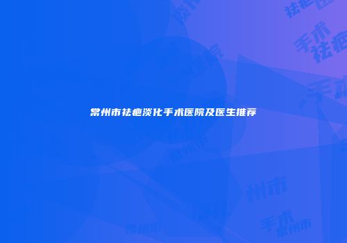 常州市祛疤淡化手术医院及医生推荐