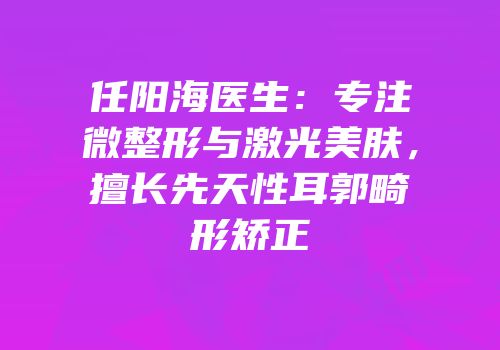 任阳海医生：专注微整形与激光美肤，擅长先天性耳郭畸形矫正