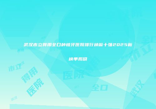 武汉市立得用全口种植牙医院排行榜前十强2025新榜单揭晓