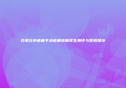 石家庄市疤痕手术疤痕修复医生测评与医院推荐