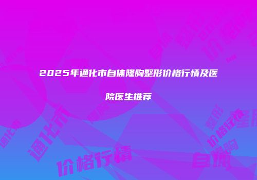 2025年通化市自体隆胸整形价格行情及医院医生推荐