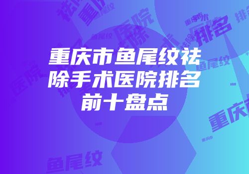 重庆市鱼尾纹祛除手术医院排名前十盘点