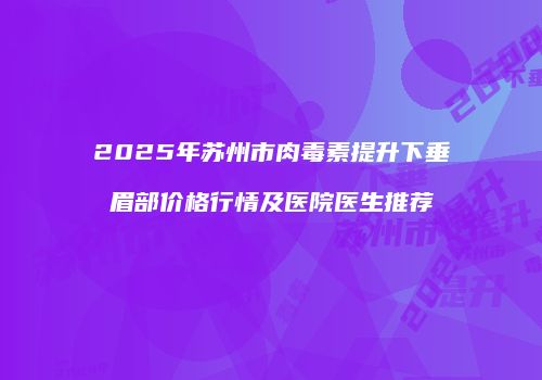 2025年苏州市肉毒素提升下垂眉部价格行情及医院医生推荐