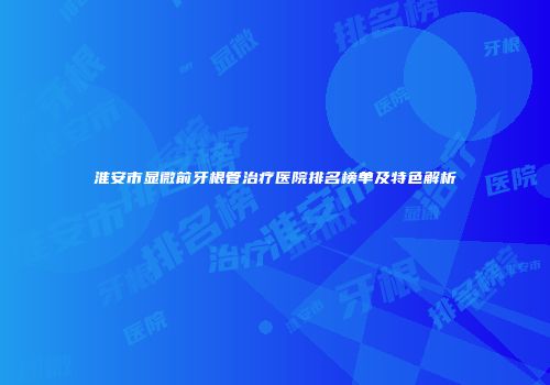 淮安市显微前牙根管治疗医院排名榜单及特色解析