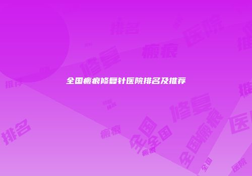 全国瘢痕修复针医院排名及推荐