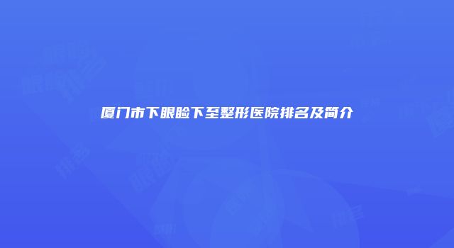 厦门市下眼睑下至整形医院排名及简介