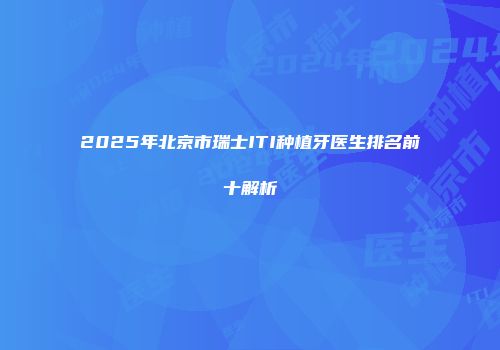 2025年北京市瑞士ITI种植牙医生排名前十解析