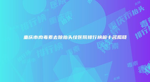 重庆市肉毒素去除抬头纹医院排行榜前十名揭晓