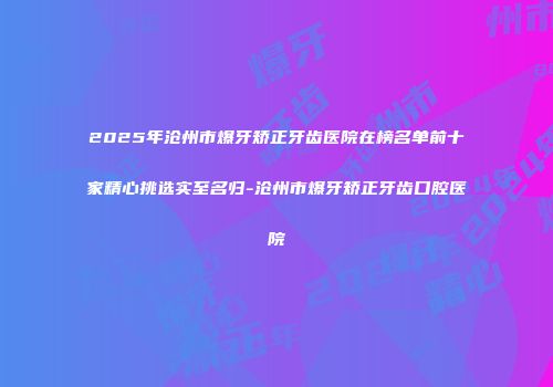 2025年沧州市爆牙矫正牙齿医院在榜名单前十家精心挑选实至名归-沧州市爆牙矫正牙齿口腔医院