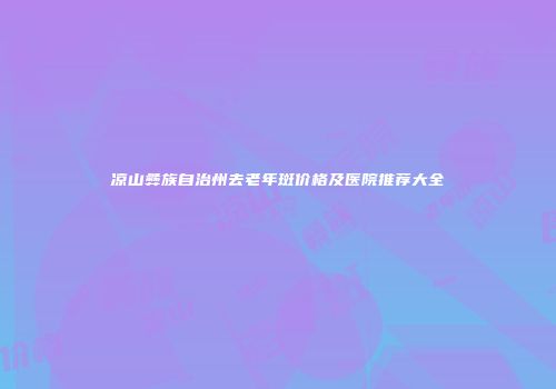 凉山彝族自治州去老年斑价格及医院推荐大全