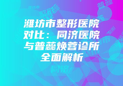 潍坊市整形医院对比：同济医院与普蕊焕蓉诊所全面解析