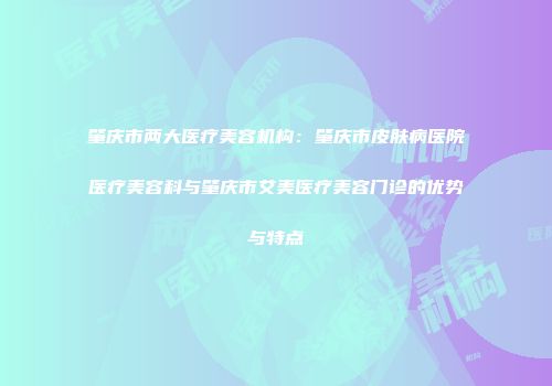 肇庆市两大医疗美容机构：肇庆市皮肤病医院医疗美容科与肇庆市艾美医疗美容门诊的优势与特点