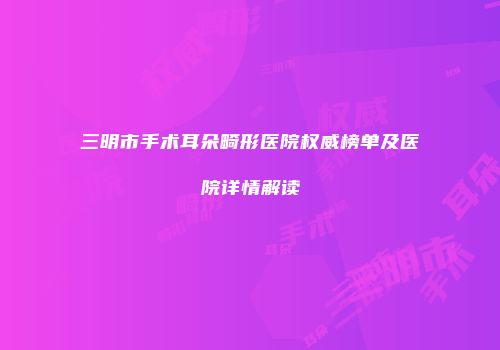 三明市手术耳朵畸形医院权威榜单及医院详情解读