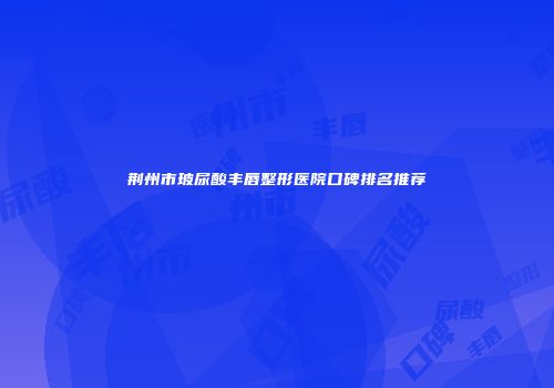 荆州市玻尿酸丰唇整形医院口碑排名推荐