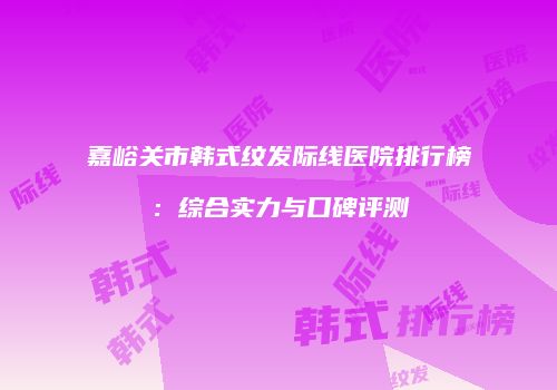 嘉峪关市韩式纹发际线医院排行榜：综合实力与口碑评测