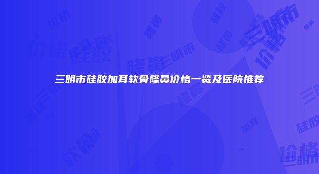 三明市硅胶加耳软骨隆鼻价格一览及医院推荐