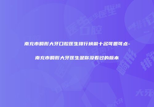南充市畸形大牙口腔医生排行榜前十名可圈可点-南充市畸形大牙医生是你没看过的版本