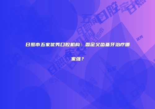 日照市五家优秀口腔机构：固定义齿基牙治疗哪家强？