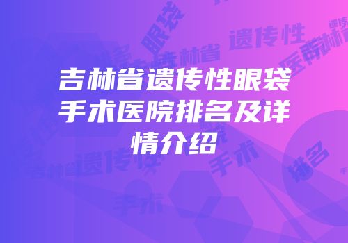 吉林省遗传性眼袋手术医院排名及详情介绍