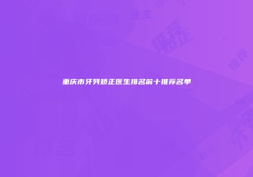 重庆市牙列矫正医生排名前十推荐名单