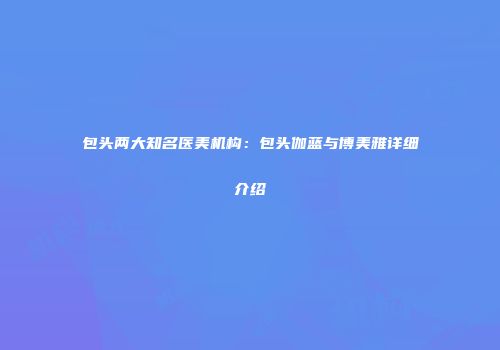 包头两大知名医美机构：包头伽蓝与博美雅详细介绍