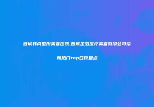晋城韩尚整形美容医院,晋城星范医疗美容有限公司诊所热门top口碑盘点